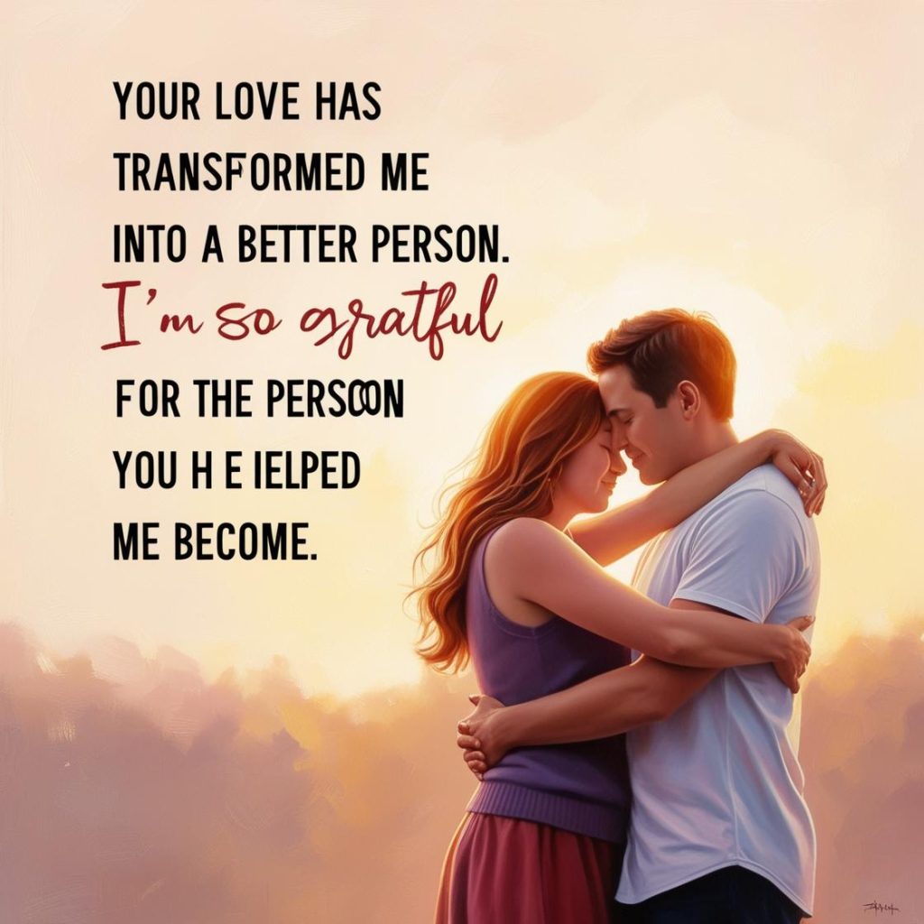 Your love has transformed me into a better person. I’m so grateful for the person you help me become